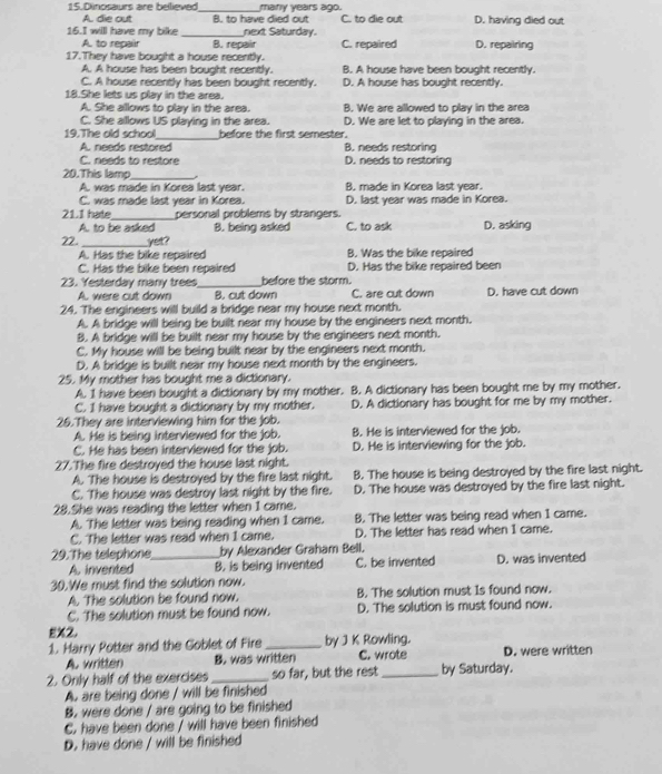 Dinosaurs are believed_ many years ago. C. to die out D. having died out
A. die out B. to have died out
16.I will have my bike _next Saturday. D. repairing
A, to repair B. repair C. repaired
17.They have bought a house recently.
A. A house has been bought recently. B. A house have been bought recently.
C. A house recently has been bought recently. D. A house has bought recently
18.She lets us play in the area.
A. She allows to play in the area. B. We are allowed to play in the area
C. She allows US playing in the area.
_
19.The old school before the first semester. D. We are let to playing in the area.
A. needs restored B. needs restoring
C. needs to restore D. needs to restoring
20.This lamp_
A. was made in Korea last year. B. made in Korea last year.
C. was made last year in Korea. D. last year was made in Korea.
21.1 hate_ personal problems by strangers.
A. to be asked B. being asked C. to ask
22 _yet? D. asking
A. Has the bike repaired B. Was the bike repaired
C. Has the bike been repaired D. Has the bike repaired been
23. Yesterday many trees_ before the storm.
A. were cut down B. cut down C. are cut down D. have cut down
24. The engineers will build a bridge near my house next month.
A. A bridge will being be built near my house by the engineers next month.
B. A bridge will be built near my house by the engineers next month.
C. My house will be being built near by the engineers next month.
D. A bridge is built near my house next month by the engineers.
25. My mother has bought me a dictionary.
A. I have been bought a dictionary by my mother. B. A dictionary has been bought me by my mother.
C. I have bought a dictionary by my mother. D. A dictionary has bought for me by my mother.
26.They are interviewing him for the job.
A. He is being interviewed for the job. B. He is interviewed for the job.
C. He has been interviewed for the job. D. He is interviewing for the job.
27.The fire destroyed the house last night.
A. The house is destroyed by the fire last night. B. The house is being destroyed by the fire last night.
C. The house was destroy last night by the fire. D. The house was destroyed by the fire last night.
28.She was reading the letter when I came.
A. The letter was being reading when 1 came. B. The letter was being read when I came.
C. The letter was read when 1 came. D. The letter has read when I came.
29.The telephone_ by Alexander Graham Bell.
A. invented B. is being invented C. be invented D. was invented
30.We must find the solution now.
A. The solution be found now. B. The solution must Is found now.
C. The solution must be found now. D. The solution is must found now.
EX2.
1. Marry Potter and the Goblet of Fire _by J K Rowling.
A. written B. was written C. wrote D. were written
2. Only half of the exercises _so far, but the rest _by Saturday.
A. are being done / will be finished
B. were done / are going to be finished
C. have been done / will have been finished
D. have done / will be finished