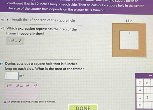 unus starts with a square piece of 
cardboard that is 12 inches long on each side. Then he cuts out a square hole in the center. 
The size of the square hole depends on the picture he is framing. 
) s= length (in.) of one side of the square hole 
Which expression represents the area of the 
frame in square inches?
12^2-s^2
Darius cuts out a square hole that is 6 inches
long on each side. What is the area of the frame?
□ in.^2..
12^2-s^2=12^2-6^2
An error has occurred. Please enter a number. 
DONE