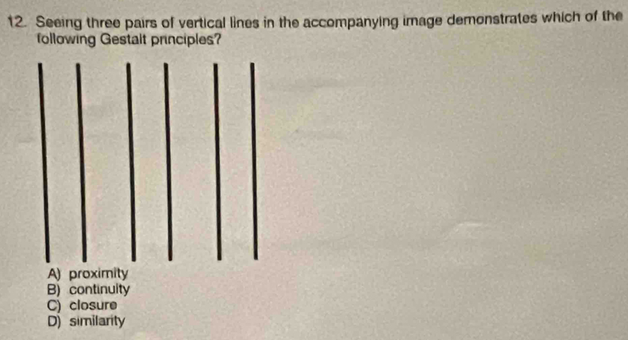 Seeing three pairs of vertical lines in the accompanying image demonstrates which of the
following Gestalt principles?
B) continuity
C) closure
D) similarity