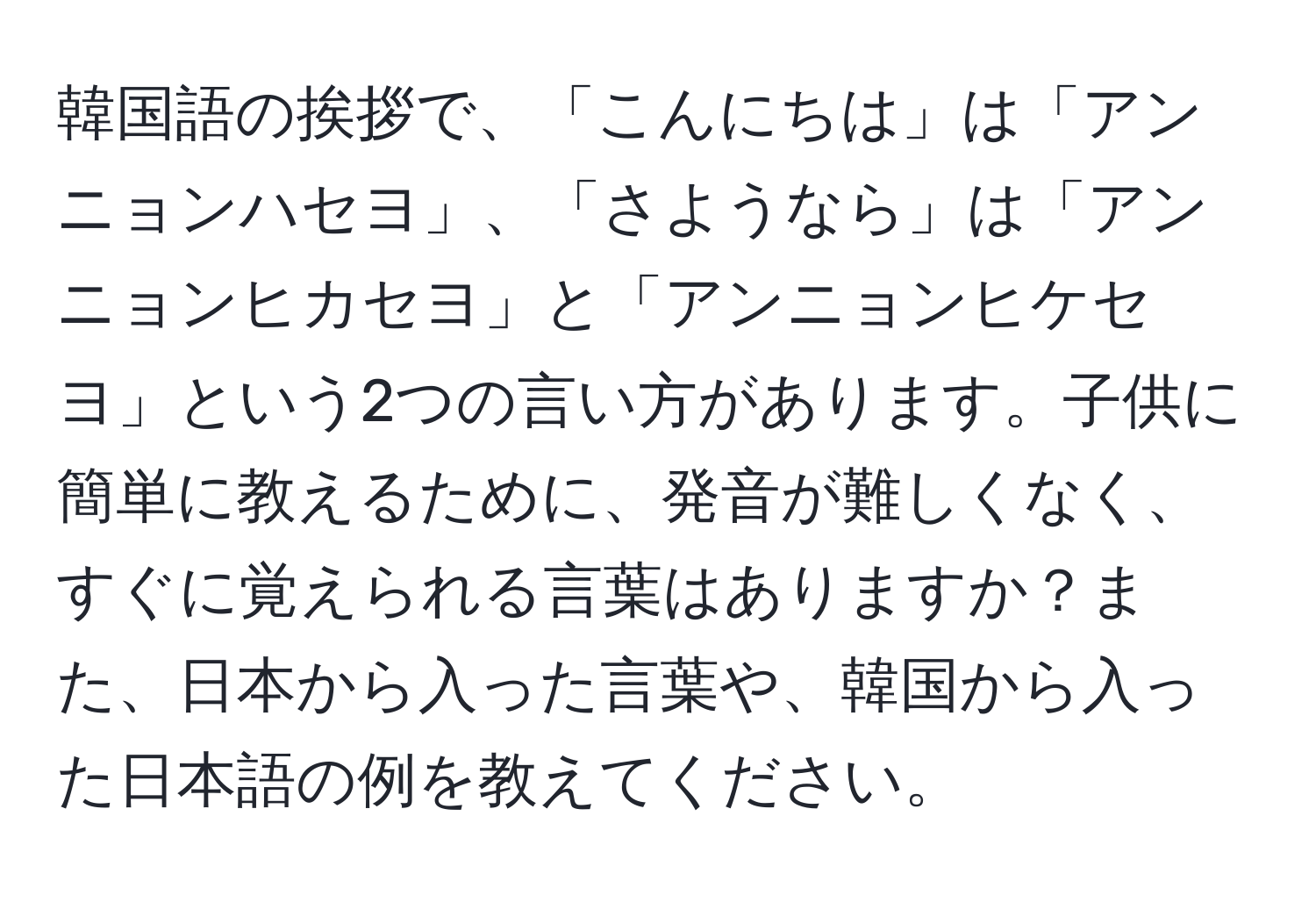 韓国語の挨拶で、「こんにちは」は「アンニョンハセヨ」、「さようなら」は「アンニョンヒカセヨ」と「アンニョンヒケセヨ」という2つの言い方があります。子供に簡単に教えるために、発音が難しくなく、すぐに覚えられる言葉はありますか？また、日本から入った言葉や、韓国から入った日本語の例を教えてください。