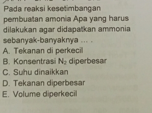 Pada reaksi kesetimbangan
pembuatan amonia Apa yang harus
dilakukan agar didapatkan ammonia
sebanyak-banyaknya ... .
A. Tekanan di perkecil
B. Konsentrasi N_2 diperbesar
C. Suhu dinaikkan
D. Tekanan diperbesar
E. Volume diperkecil