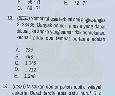 B. 56· 7! E. 72· 7!
C. 66· 7!
13. (69 ) Nomor rahasia terbuat dari angka-angka
2123435. Banyak nomor rahasia yang dapat
dibuat jika angka yang sama tidak berdekatan,
kecuali pada dua tempat pertama adalah
_
A. 732
B. 746
C. 1.142
D. 1.212
E. 1.248
14. (29) Misalkan nomor polisi mobil di wilayah
Jakarta Barat terdiri atas satu huruf B di