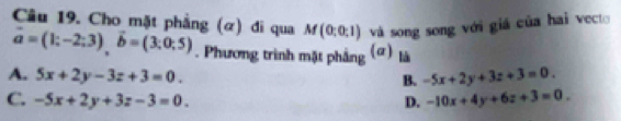 Cho mặt phẳng (α) đi qua M(0;0;1) và song song với giá của hai vecto
vector a=(1;-2;3), vector b=(3;0;5). Phương trình mặt phẳng (ơ) là
A. 5x+2y-3z+3=0. -5x+2y+3z+3=0. 
B.
C. -5x+2y+3z-3=0. D. -10x+4y+6z+3=0.