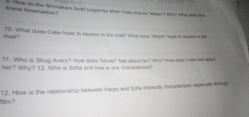 How do the filmmakers build suspense when Celie shaves 'Mister"? Why? What does this 
scene foreshadow? 
10. What does Celie hope to receive in the mail? What does "Mister" hope to receive in the 
mail? 
11. Who is Shug Avery? How does "Mister” feel about her? Why? How does Celie feel about 
her? Why? 12. Who is Sofia and how is she characterized? 
12. How is the relationship between Harpo and Sofia indirectly characterized, especially through 
film?