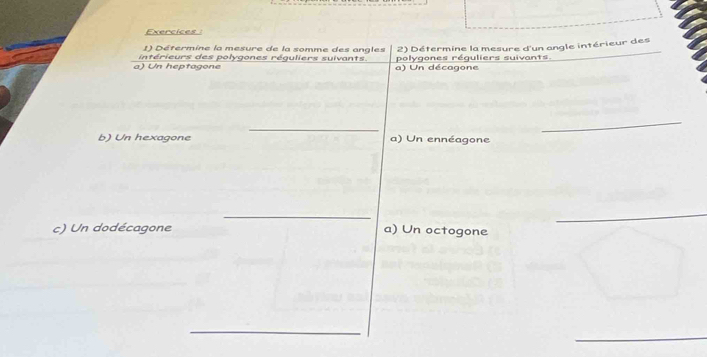 Exercices : 
() Détermine la mesure de la somme des angles 2) Détermine la mesure d'un angle intérieur des 
a) Un heptagone intérieurs des polygones réguliers suivants. a) Un décagone polygones réguliers suivants 
_ 
_ 
b) Un hexagone a) Un ennéagone 
_ 
_ 
c) Un dodécagone a) Un octogone 
_ 
_