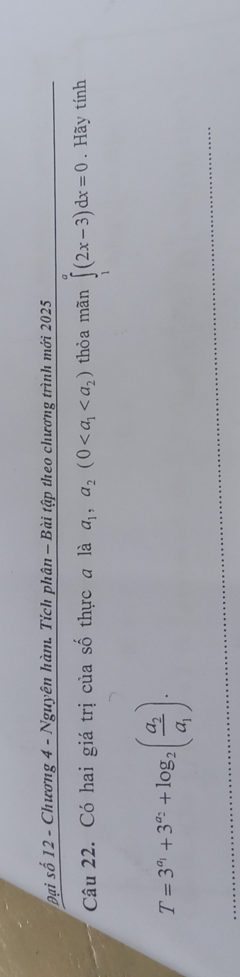 Đại số 12 - Chương 4 - Nguyên hàm. Tích phân — Bài tập theo chương trình mới 2025 
Câu 22. Có hai giá trị của số thực a là a_1,a_2(0 thỏa mãn ∈tlimits _1^(a(2x-3)dx=0. Hãy tính
T=3^a_1)+3^(a_2)+log _2(frac a_2a_1).