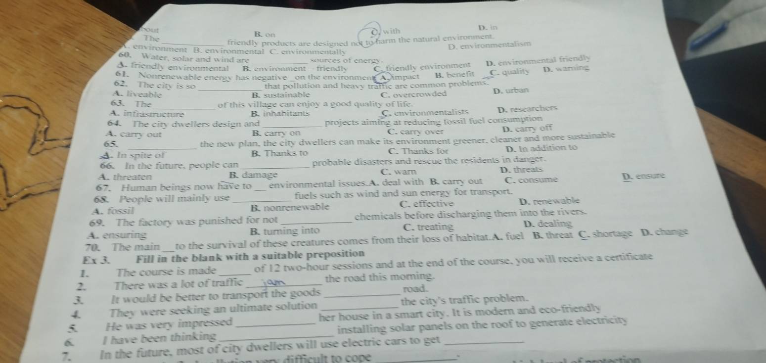 oout
The B. on O. with D. in
_friendly products are designed not to harm the natural environment.
D. environmentalism
A. environment B. environmental C. environmentally
60. Water, solar and wind are sources of energy .
A. friendly environmental B. environment - friendly D. warning
61. Nonrenewable energy has negative _on the environmen A impact Cfriendly environment B. benefit D. environmental friendly
C. quality
62. The city is so that pollution and heavy traffic are common problems.
A. liveable _B. sustainable C. overcrowded D. urban
63. The _of this village can enjoy a good quality of life.
A. infrastructure B. inhabitants
Crenvironmentalists D. researchers
64. The city dwellers design and projects aiming at reducing fossil fuel consumption
A. carry out B. carry on C. carry over D. carry off
65.
the new plan, the city dwellers can make its environment greener, cleaner and more sustainable
A. In spite of B. Thanks to C. Thanks for D. In addition to
66. In the future. people can _probable disasters and rescue the residents in danger.
A. threaten B. damage C. warn
D. threats
67. Human beings now have to environmental issues.A. deal with B. carry out C. consume D. ensure
68. People will mainly use _fuels such as wind and sun energy for transport.
A. fossil _B. nonrenewable C. effective D. renewable
69. The factory was punished for not _chemicals before discharging them into the rivers.
A. ensuring B. turning into C. treating
D. dealing
70. The main _to the survival of these creatures comes from their loss of habitat.A. fuel B. threat C. shortage D. change
Ex 3. Fill in the blank with a suitable preposition
1. The course is made _of 12 two-hour sessions and at the end of the course, you will receive a certificate
2. There was a lot of traffic _the road this morning.
3. It would be better to transport the goods _road.
4. They were seeking an ultimate solution _the city's traffic problem.
5. He was very impressed her house in a smart city. It is modern and eco-friendly
6. I have been thinking __installing solar panels on the roof to generate electricity
7. In the future, most of city dwellers will use electric cars to get
n  dificult to cope
