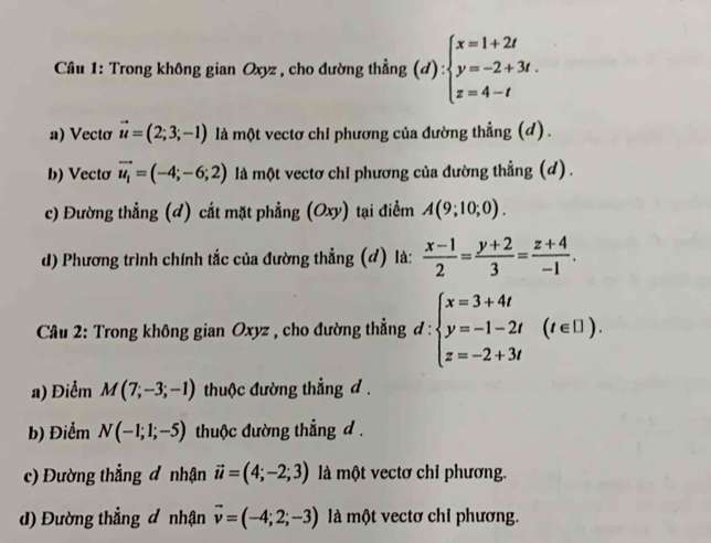 Cầâu 1: Trong không gian Oxyz , cho đường thẳng (d):beginarrayl x=1+2t y=-2+3t. z=4-tendarray.
a) Vectơ vector u=(2;3;-1) là một vectơ chi phương của đường thẳng (d) .
b) Vecto vector u_1=(-4;-6;2) là một vectơ chi phương của đường thẳng (d) .
c) Đường thẳng (d) cắt mặt phẳng (Oxy) tại điểm A(9;10;0). 
d) Phương trình chính tắc của đường thẳng (đ) là:  (x-1)/2 = (y+2)/3 = (z+4)/-1 . 
* Câu 2: Trong không gian Oxyz , cho đường thẳng đ : d:beginarrayl x=3+4t y=-1-2t z=-2+3tendarray.  (t∈ [1). 
a) Điểm M(7;-3;-1) thuộc đường thẳng d .
b) Điểm N(-1;1;-5) thuộc đường thẳng d .
c) Đường thẳng đ nhận vector u=(4;-2;3) là một vectơ chỉ phương.
d) Đường thẳng đ nhận vector v=(-4;2;-3) llà một vectơ chỉ phương.