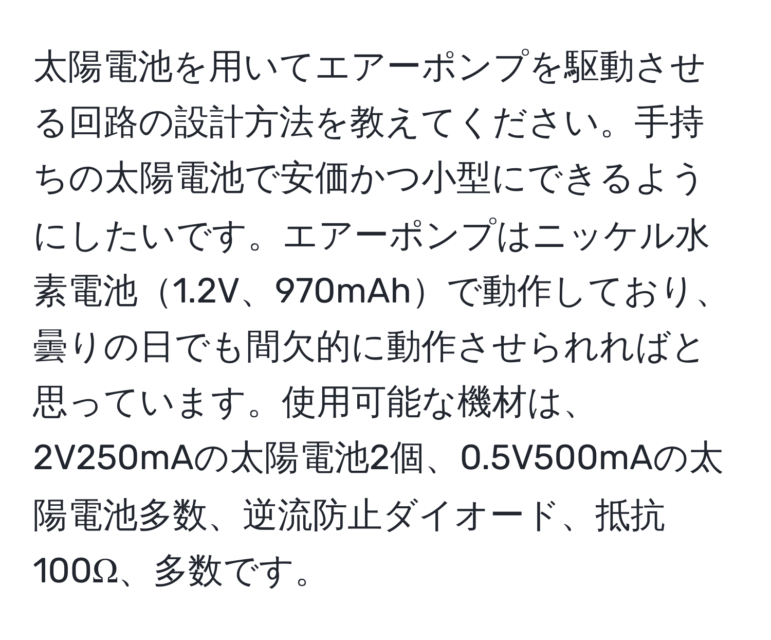 太陽電池を用いてエアーポンプを駆動させる回路の設計方法を教えてください。手持ちの太陽電池で安価かつ小型にできるようにしたいです。エアーポンプはニッケル水素電池1.2V、970mAhで動作しており、曇りの日でも間欠的に動作させられればと思っています。使用可能な機材は、2V250mAの太陽電池2個、0.5V500mAの太陽電池多数、逆流防止ダイオード、抵抗100Ω、多数です。