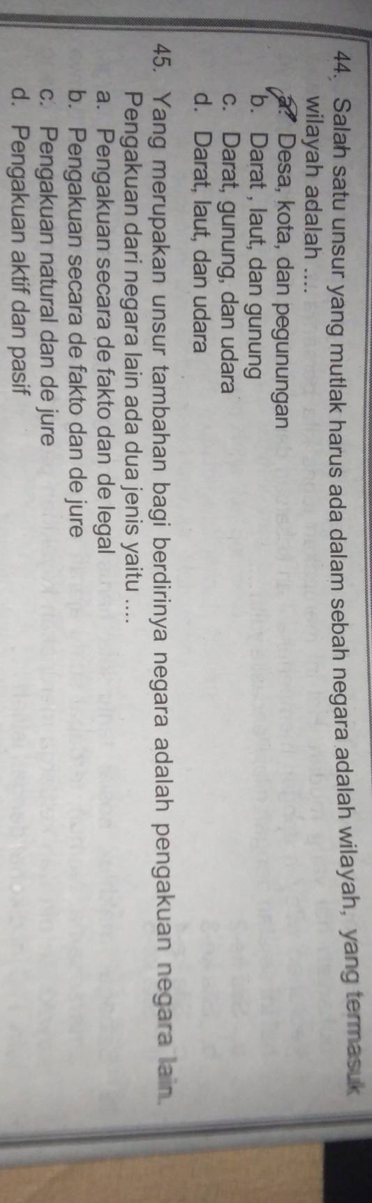 Salah satu unsur yang mutlak harus ada dalam sebah negara adalah wilayah, yang termasuk
wilayah adalah ....
a? Desa, kota, dan pegunungan
b. Darat , laut, dan gunung
c. Darat, gunung, dan udara
d. Darat, laut, dan udara
45. Yang merupakan unsur tambahan bagi berdirinya negara adalah pengakuan negara lain.
Pengakuan dari negara lain ada dua jenis yaitu ....
a. Pengakuan secara de fakto dan de legal
b. Pengakuan secara de fakto dan de jure
c. Pengakuan natural dan de jure
d. Pengakuan aktif dan pasif