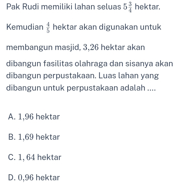 Pak Rudi memiliki lahan seluas 5 3/4  hektar. 
Kemudian  4/5  hektar akan digunakan untuk
membangun masjid, 3, 26 hektar akan
dibangun fasilitas olahraga dan sisanya akan
dibangun perpustakaan. Luas lahan yang
dibangun untuk perpustakaan adalah ....
A. 1,96 hektar
B. 1,69 hektar
C. 1, 64 hektar
D. 0,96 hektar