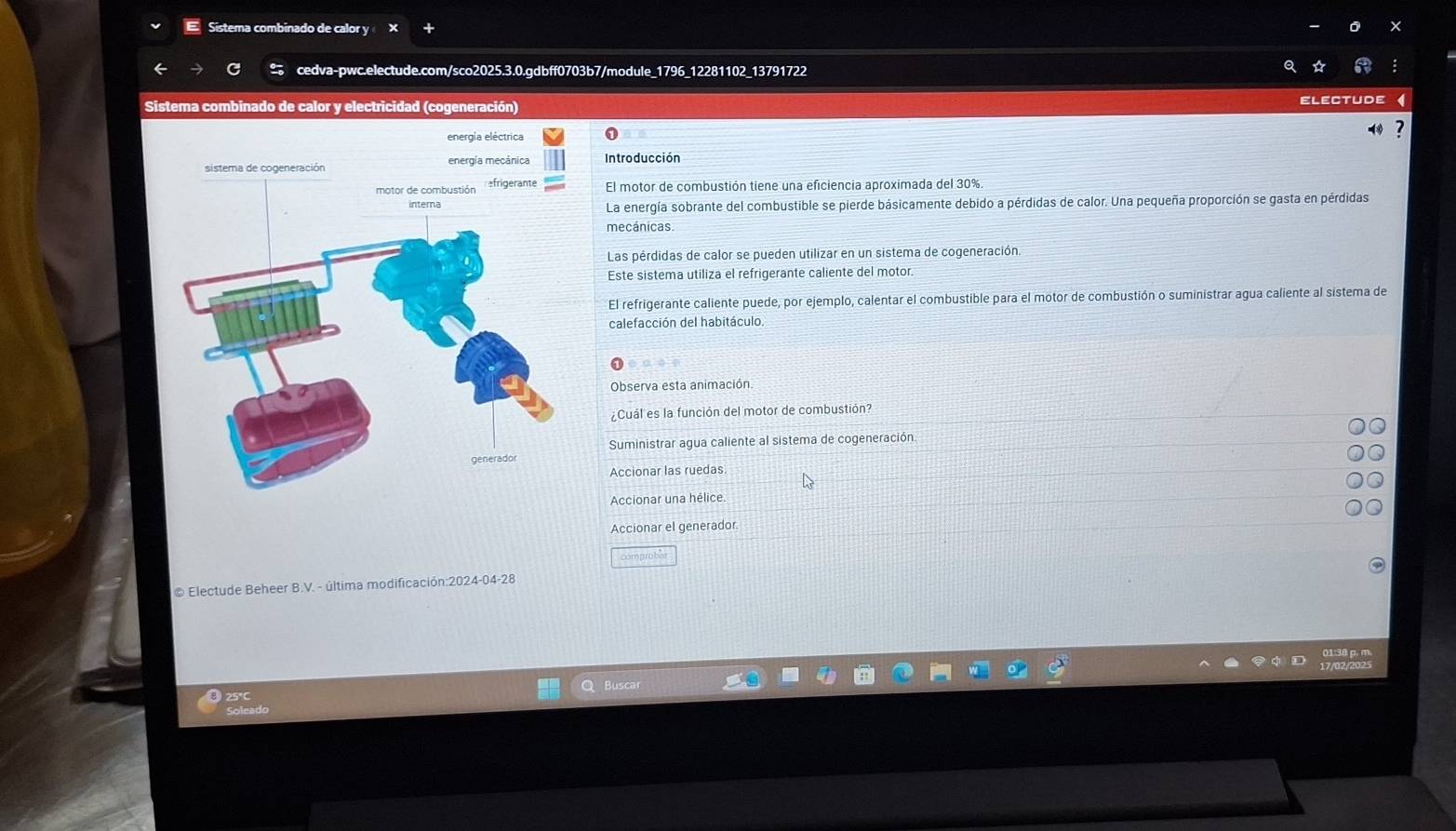 Sistema combinado de calor y × 
cedva-pwc.electude.com/sco2025.3.0.gdbff0703b7/module_1796_12281102_13791722 
Sistema combinado de calor y electricidad (cogeneración) ELECtUDe 
energía eléctrica 1 ? 
sistema de cogeneración energía mecánica Introducción 
motor de combustión efrigerante El motor de combustión tiene una eficiencia aproximada del 30%
La energía sobrante del combustible se pierde básicamente debido a pérdidas de calor. Una pequeña proporción se gasta en pérdidas 
mecánicas. 
Las pérdidas de calor se pueden utilizar en un sistema de cogeneración. 
Este sistema utiliza el refrigerante caliente del motor. 
El refrigerante caliente puede, por ejemplo, calentar el combustible para el motor de combustión o suministrar agua caliente al sistema de 
calefacción del habitáculo 
Observa esta animación 
¿Cuál es la función del motor de combustión? 
Suministrar agua caliente al sistema de cogeneración. 
Accionar las ruedas 
Accionar una hélice. 
Accionar el generador 
comprobar 
# Electude Beheer B.V. - última modificación:2024-04-28
25°C
Soleado
