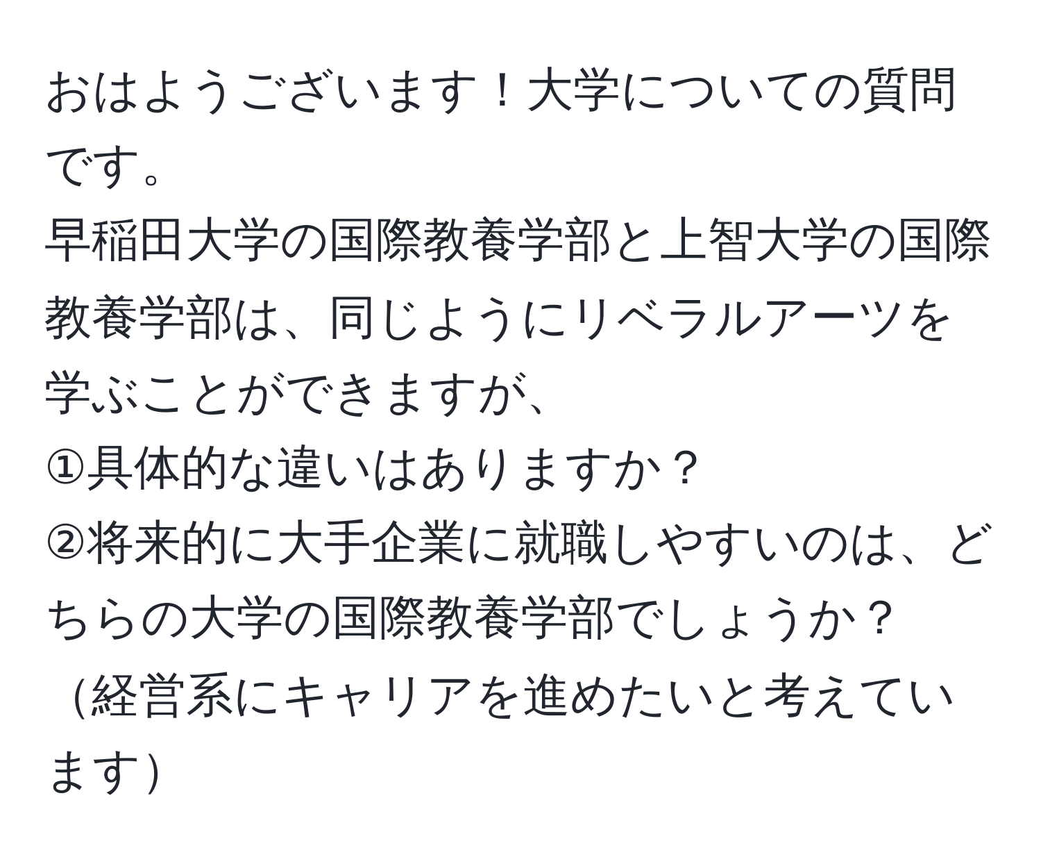 おはようございます！大学についての質問です。  
早稲田大学の国際教養学部と上智大学の国際教養学部は、同じようにリベラルアーツを学ぶことができますが、  
①具体的な違いはありますか？  
②将来的に大手企業に就職しやすいのは、どちらの大学の国際教養学部でしょうか？経営系にキャリアを進めたいと考えています