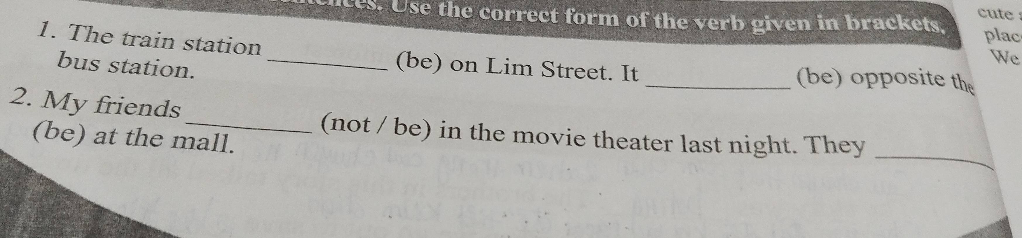 cute 
nces. Use the correct form of the verb given in brackets, plac 
1. The train station 
bus station._ 
We 
(be) on Lim Street. It _(be) opposite the 
2. My friends 
_ 
_(not / be) in the movie theater last night. They 
(be) at the mall.