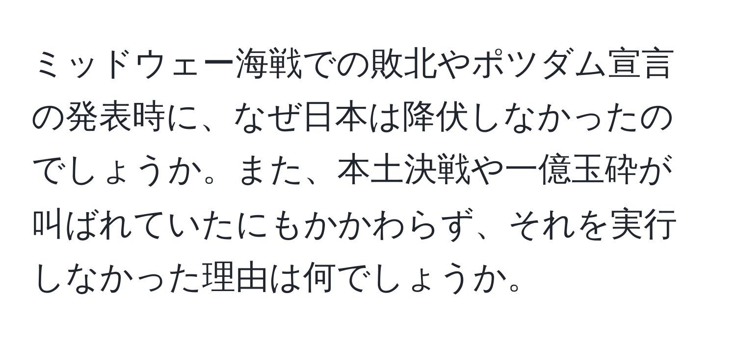 ミッドウェー海戦での敗北やポツダム宣言の発表時に、なぜ日本は降伏しなかったのでしょうか。また、本土決戦や一億玉砕が叫ばれていたにもかかわらず、それを実行しなかった理由は何でしょうか。