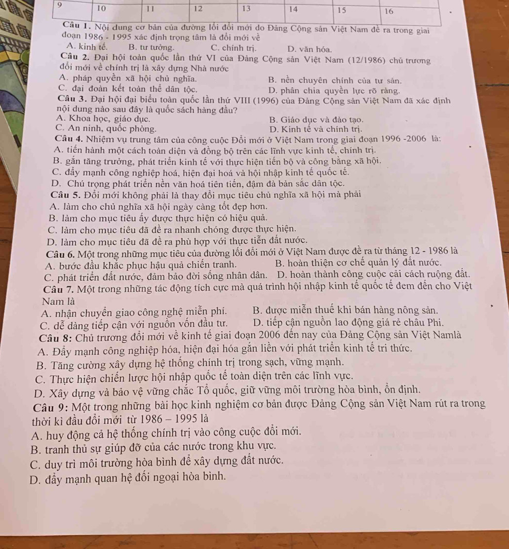 ệt Nam đề ra trong giai
đoạn 1986 - 1995 xác định trọng tâm là đổi mới về
A. kinh tế. B. tư tưởng. C. chính trị. D. văn hóa.
Câu 2. Đại hội toàn quốc lần thứ VI của Đảng Cộng sản Việt Nam (12/1986) chủ trương
đổi mới về chính trị là xây dựng Nhà nước
A. pháp quyền xã hội chủ nghĩa. B. nền chuyên chính của tư sản.
C. đại đoàn kết toàn thể dân tộc. D. phân chia quyền lực rõ ràng.
Câu 3. Đại hội đại biểu toàn quốc lần thứ VIII (1996) của Đảng Cộng sản Việt Nam đã xác định
nội dung nào sau đây là quốc sách hàng đầu?
A. Khoa học, giáo dục. B. Giáo dục và đào tạo.
C. An ninh, quốc phòng. D. Kinh tế và chính trị.
Câu 4. Nhiệm vụ trung tâm của công cuộc Đồi mới ở Việt Nam trong giai đoạn 1996 -2006 là:
A. tiến hành một cách toàn diện và đồng bộ trên các lĩnh vực kinh tế, chính trị.
B. gắn tăng trưởng, phát triển kinh tế với thực hiện tiến bộ và công bằng xã hội.
C. đẩy mạnh công nghiệp hoá, hiện đại hoá và hội nhập kinh tế quốc tế.
D. Chú trọng phát triển nền văn hoá tiên tiến, đậm đà bản sắc dân tộc.
Câu 5. Đổi mới không phải là thay đổi mục tiêu chủ nghĩa xã hội mà phải
A. làm cho chủ nghĩa xã hội ngày càng tốt đẹp hơn.
B. làm cho mục tiêu ấy được thực hiện có hiệu quả.
C. làm cho mục tiêu đã đề ra nhanh chóng được thực hiện.
D. làm cho mục tiêu đã đề ra phù hợp với thực tiễn đất nước.
Câu 6. Một trong những mục tiêu của đường lối đổi mới ở Việt Nam được đề ra từ tháng 12 - 1986 là
A. bước đầu khắc phục hậu quả chiến tranh. B. hoàn thiện cơ chế quản lý đất nước.
C. phát triển đất nước, đảm bảo đời sống nhân dân. D. hoàn thành công cuộc cải cách ruộng đất.
Câu 7. Một trong những tác động tích cực mà quá trình hội nhập kinh tế quốc tế đem đến cho Việt
Nam là
A. nhận chuyển giao công nghệ miễn phí. B. được miễn thuế khi bán hàng nông sản.
C. dễ dàng tiếp cận với nguồn vốn đầu tư. D. tiếp cận nguồn lao động giá rẻ châu Phi.
Câu 8: Chủ trương đổi mới về kinh tế giai đoạn 2006 đến nay của Đảng Cộng sản Việt Namlà
A. Đẫy mạnh công nghiệp hóa, hiện đại hóa gắn liền với phát triển kinh tế tri thức.
B. Tăng cường xây dựng hệ thống chính trị trong sạch, vững mạnh.
C. Thực hiện chiến lược hội nhập quốc tế toàn diện trên các lĩnh vực.
D. Xây dựng và bảo vệ vững chắc Tổ quốc, giữ vững môi trường hòa bình, ổn định.
Câu 9: Một trong những bài học kinh nghiệm cơ bản được Đảng Cộng sản Việt Nam rút ra trong
thời kì đầu đổi mới từ 1986 - 1995 là
A. huy động cả hệ thống chính trị vào công cuộc đổi mới.
B. tranh thủ sự giúp đỡ của các nước trong khu vực.
C. duy trì môi trường hòa bình để xây dựng đất nước.
D. đẩy mạnh quan hệ đối ngoại hòa bình.