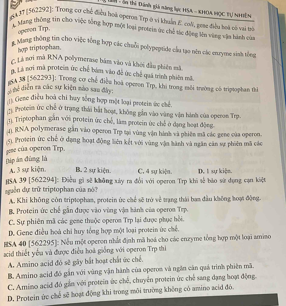 anh - ôn thi Đánh giá năng lực HSA - KHOA HỌC Tự NHIÊN
SA37 [562292]: Trong cơ chế điều hoà operon Trp ở vi khuẩn E. coli, gene điều hoà có vai trò
operon Trp.
A. Mang thông tin cho việc tổng hợp một loại protein ức chế tác động lên vùng vận hành của
B. Mang thông tin cho việc tổng hợp các chuỗi polypeptide cấu tạo nên các enzyme sinh tổng
hợp triptophan.
C. Là nơi mà RNA polymerase bám vào và khởi đầu phiên mã.
D. Là nơi mà protein ức chế bám vào đề ức chế quá trình phiên mã
SA 38 [562293]: Trong cơ chế điều hoà operon Trp, khi trong môi trường có triptophan thì
tó thể diễn ra các sự kiện nào sau đây:
(1). Gene điều hoà chỉ huy tổng hợp một loại protein ức chế.
(2). Protein ức chế ở trạng thái bất hoạt, không gắn vào vùng vận hành của operon Trp.
(3). Triptophan gắn với protein ức chế, làm protein ức chế ở dạng hoạt động.
(4). RNA polymerase gắn vào operon Trp tại vùng vận hành và phiên mã các gene của operon.
(5). Protein ức chế ở dạng hoạt động liên kết với vùng vận hành và ngăn cản sự phiên mã các
gene của operon Trp.
Đáp án đúng là
A. 3 sự kiện. B. 2 sự kiện. C. 4 sự kiện. D. 1 sự kiện.
HSA 39 [562294]: Điều gì sẽ không xảy ra đối với operon Trp khi tế bào sử dụng cạn kiệt
nguồn dự trữ triptophan của nó?
A. Khi không còn triptophan, protein ức chế sẽ trở về trạng thái ban đầu không hoạt động.
B. Protein ức chế gắn được vào vùng vận hành của operon Trp.
C. Sự phiên mã các gene thuộc operon Trp lại được phục hồi.
D. Gene điều hoà chỉ huy tổng hợp một loại protein ức chế.
HSA 40 [562295]: Nếu một operon nhất định mã hoá cho các enzyme tổng hợp một loại amino
acid thiết yếu và được điều hoà giống với operon Trp thì
A. Amino acid đó sẽ gây bất hoạt chất ức chế.
B. Amino acid đó gắn với vùng vận hành của operon và ngăn cản quá trình phiên mã.
C. Amino acid đó gắn với protein ức chế, chuyển protein ức chế sang dạng hoạt động.
D. Protein ức chế sẽ hoạt động khi trong môi trường không có amino acid đó.