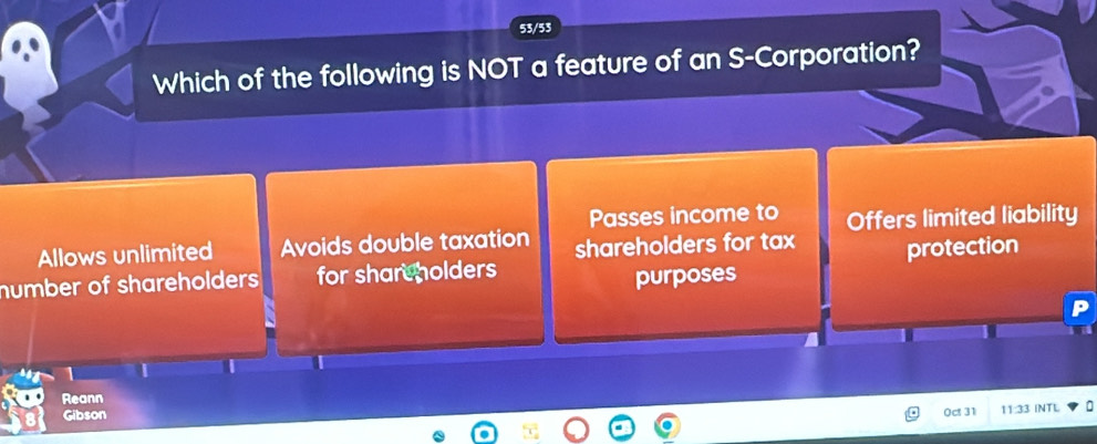 53/53
Which of the following is NOT a feature of an S-Corporation?
Passes income to Offers limited liability
Allows unlimited Avoids double taxation shareholders for tax
number of shareholders for shareholders protection
purposes
1 I
Reann
Gibson
0ct 31 11:33 INTL