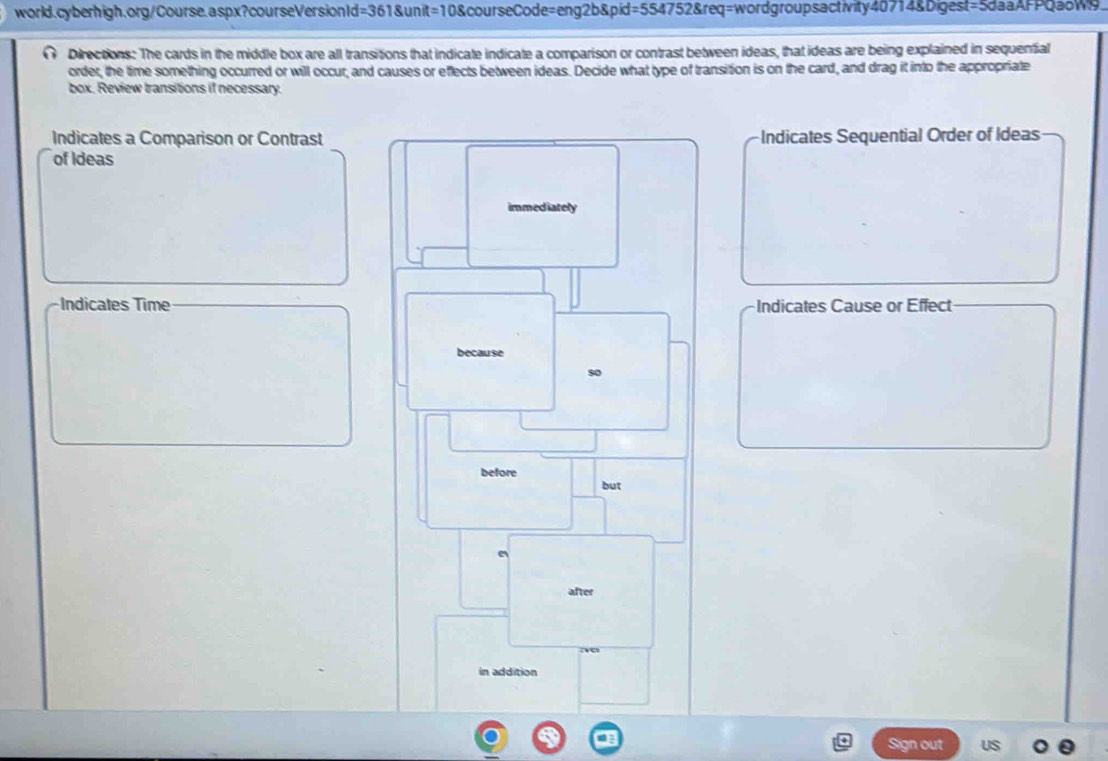 world.cyberhigh.org/Course.aspx?courseVersionId=361&unit=10&courseCode=eng2b&pid=554752&req=wordgroupsactivity40714&Digest=5daaAFPQaoW9. 
Directions: The cards in the middle box are all transitions that indicate indicate a comparison or contrast between ideas, that ideas are being explained in sequential 
order, the time something occurred or will occur, and causes or eflects between ideas. Decide what type of transition is on the card, and drag it into the appropriate 
box. Review transitions if necessary. 
Indicates a Comparison or ContrastIndicates Sequential Order of Ideas 
of Ideas 
Indicates TimeIndicates Cause or Effect 
Sign out US