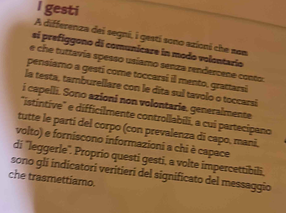 gesti 
A differenza dei segni, i gestí sono azioni che nom 
si prefiggono di comunicare in modo volontario 
e che tuttavía spesso usíamo senza rendercene contor 
pensiamo a gestí come toccarsi il mento, grattarsi 
la testa, tamburellare con le dita sul tavolo o toccarsi 
i capelli. Sono azioni non volontarie, generalmente 
"istíntive" e difficilmente controllabili, a cui partecípano 
tutte le parti del corpo (con prevalenza di capo, mani, 
volto) e forniscono informazioni a chi è capace 
di "leggerle'. Proprio questi gesti, a volte impercettibili, 
sono glí indicatori veritieri del significato del messaggio 
che trasmettiamo.