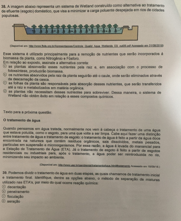 A imagem abaixo representa um sistema de Wetland construído como alternativa ao tratamento
de efluente (esgoto) doméstico, que visa a minimizar a carga poluente despejada em rios de cidades
populosas.
(Disponivel em: http://www.fbds.org.br/Apresentacoes/Controle Qualid Agua Wetlands ES out06.pdf Acessado em 31/08/2018)
Esse sistema é utilizado principalmente para a remoção de nutrientes que serão incorporados à
biomassa da planta, como Nitrogênio e Fósforo.
Em relação ao exposto, assinale a alternativa correta:
⊙ as plantas absorverão esses nutrientes pela raiz e, em associação com o processo de
fotossintese, produzirão biomassa.
O os nutrientes absorvidos pela raiz da planta seguirão até o caule, onde serão eliminados através
da descamação da casca.
0 as folhas da planta são responsáveis pela absorção desses nutrientes, que serão transferidos
até a raiz e metabolizados em matéria orgânica.
④ as plantas não necessitam desses nutrientes para sobrevíver. Dessa maneira, o sistema de
Wetland não obtém êxito em relação a esses compostos químicos.
Texto para a próxima questão:
O tratamento de água
Quando pensamos em água tratada, normalmente nos vem à cabeça o tratamento de uma água
que estava poluída, como o esgoto, para uma que volte a ser limpa. Cabe aqui fazer uma distinção
entre tratamento de água e tratamento de esgoto: o tratamento de água é feito a partir da água doce
encontrada na natureza que contém resíduos orgânicos, sais dissolvidos, metais pesados,
partículas em suspensão e microorganismos. Por essa razão, a água é levada do manancial para
a Estação de Tratamento de Água (ETA). Já o tratamento de esgoto é feito a partir de esgotos
residenciais ou industriais para, após o tratamento, a água poder ser reintroduzida no rio,
minimizando seu impacto ao ambiente.
(Disponivel em: http://www.usp.br/gambiental/tratamentoAgua.htmltratamento Acessado em 18/09/18.)
39. Podemos dividir o tratamento de água em duas etapas, as quais chamamos de tratamento inicial
e tratamento final. Identifique, dentre as opções abaixo, o método de separação de misturas
utilizado nas ETA's, por meio do qual ocorre reação química:
O decantação
⊙ peneiramento
O floculação
O aeração