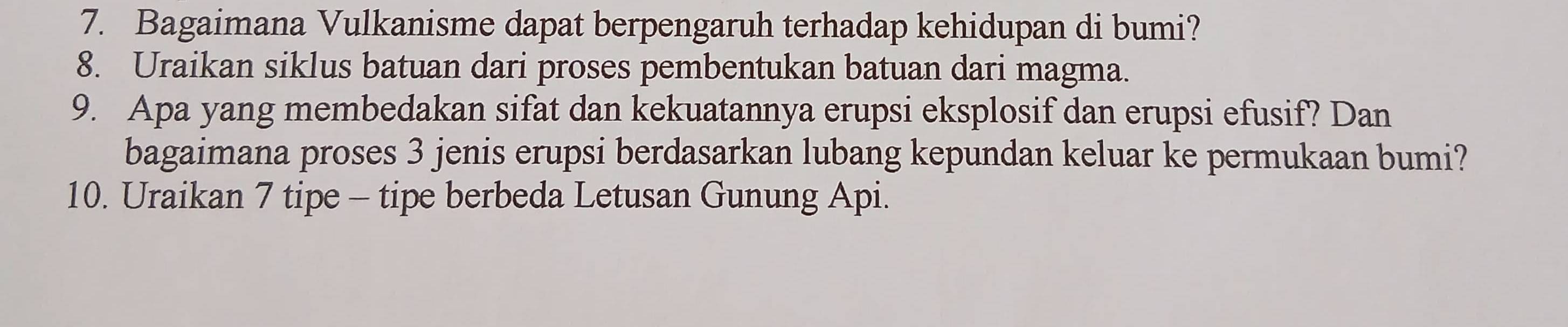 Bagaimana Vulkanisme dapat berpengaruh terhadap kehidupan di bumi? 
8. Uraikan siklus batuan dari proses pembentukan batuan dari magma. 
9. Apa yang membedakan sifat dan kekuatannya erupsi eksplosif dan erupsi efusif? Dan 
bagaimana proses 3 jenis erupsi berdasarkan lubang kepundan keluar ke permukaan bumi? 
10. Uraikan 7 tipe - tipe berbeda Letusan Gunung Api.