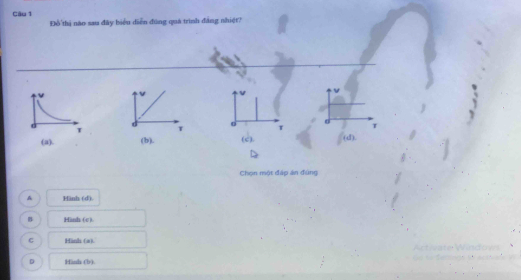 Đồ thị não sau đãy biểu diễn đúng quá trình đãng nhiệt?
v
v
v
d
T
T
T
1
(a). (b). (c). (d) 
Chọn một đáp án đúng
A Hình (d).
B Hinh (c).
C Hinh (a).
Activate Windows
D Hinh (b).