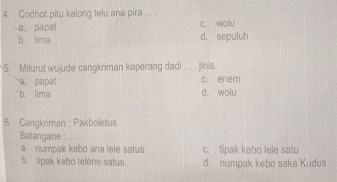 Codhot pitu kalong telu ana pira ... .
a papat c. wolu
b. lima d. sepuluh
5. Miturut wujude cangkriman kaperang dadi . . . jinis.
a papat c. enem
b. lima d. wolu
6. Cangkriman : Pakboletus
Batangane : .. .
a. numpak kebo ana lele satus c. tipak kebo lele satu
b. tipak kebo lelene satus d. numpak kebo saka Kudus