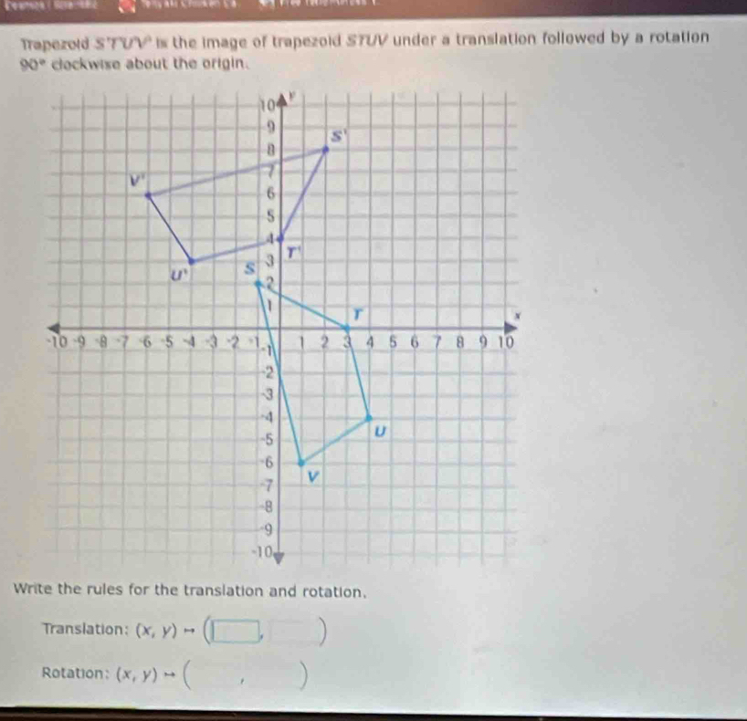 Trapezold S'TUV is the image of trapezoid STUV under a translation followed by a rotation
clockwise about the origin.
Translation: (x,y)to ( (1 □ ,□ )
Rotation: (x,y)to. )