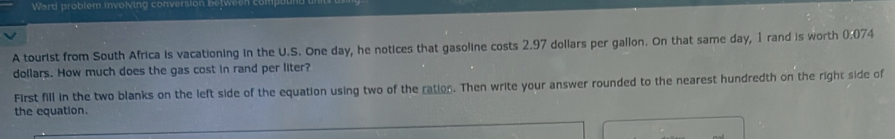 Ward problem involving conversion 
A tourist from South Africa is vacationing in the U.S. One day, he notices that gasoline costs 2.97 dollars per gallon. On that same day, 1 rand is worth 0:07 4
dollars. How much does the gas cost in rand per liter? 
First fill in the two blanks on the left side of the equation using two of the ration. Then write your answer rounded to the nearest hundredth on the right side of 
the equation.