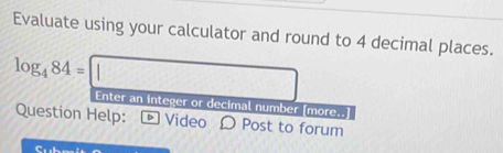 Evaluate using your calculator and round to 4 decimal places.
log _484=□ Enter an integer or decimal number [more..] 
Question Help: Video O Post to forum