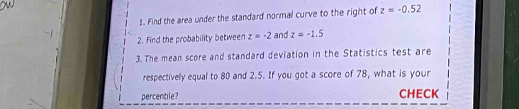 Find the area under the standard normal curve to the right of z=-0.52
2. Find the probability between z=-2 and z=-1.5
3. The mean score and standard deviation in the Statistics test are 
respectively equal to 80 and 2.5. If you got a score of 78, what is your 
percentile? CHECK