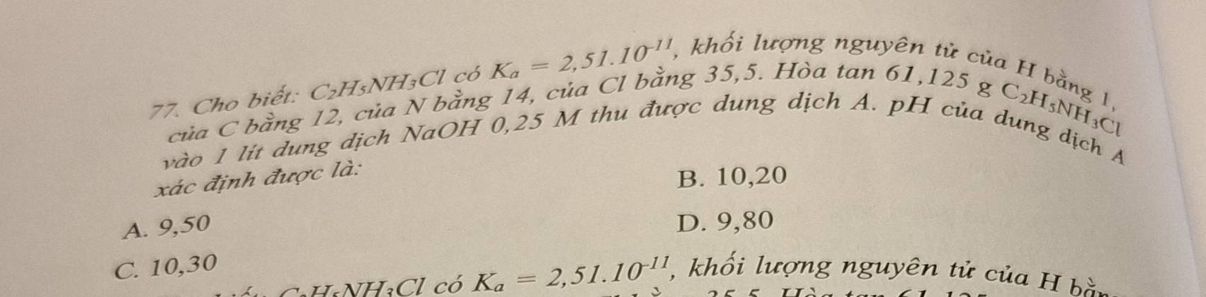 Cho biết: C₂H₃NH₃Cl có K_a=2,51.10^(-11) , khổi lượng nguyên tử của H bằng 1,
của C bằng 12, của N bằng 14, của Cl bằng 35, 5. Hòa tan 61, 125 g C₂H
_5NH_3Cl
vào 1 lít dung dịch NaOH 0,25 M thu được dung dịch A. pH của dung dịch A
xác định được là:
B. 10,20
A. 9,50 D. 9,80
C. 10, 30 , khối lượng nguyên tử của H bào
CaH₆NH₃Cl có K_a=2,51.10^(-11)