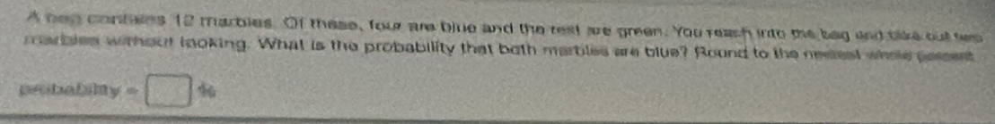 A neg contaies 12 marbies. Of these, four are blue and the rest are green. You reash into the bag and tike out ses 
marbles without looking. What is the probability that both marbles are blue? Round to the nesest whoe persent 
probalily =□ %