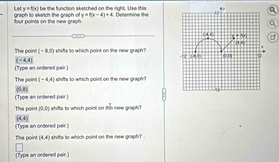 Let y=f(x) be the function sketched on the right. Use this
graph to sketch the graph of y=f(x-4)+4. Determine the
four points on the new graph.
The point (-8,0) shifts to which point on the new graph?
(-4,4)
(Type an ordered pair.)
The point (-4,4) shifts to which point on the new graph?
(0,8)
(Type an ordered pair.)
The point (0,0) shifts to which point on the new graph?
(4,4)
(Type an ordered pair.)
The point (4,4) shifts to which point on the new graph?
(Type an ordered pair.)