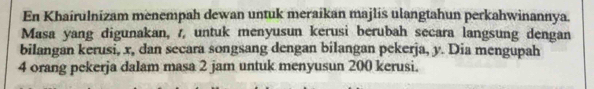 En Khairulnizam menempah dewan untuk meraikan majlis ulangtahun perkahwinannya. 
Masa yang digunakan, /, untuk menyusun kerusi berubah secara langsung dengan 
bilangan kerusi, x, dan secara songsang dengan bilangan pekerja, y. Dia mengupah
4 orang pekerja dalam masa 2 jam untuk menyusun 200 kerusi.