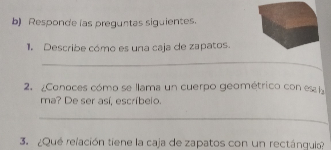 Responde las preguntas siguientes. 
1. Describe cómo es una caja de zapatos. 
_ 
2. ¿Conoces cómo se llama un cuerpo geométrico con esa fo 
ma? De ser así, escríbelo. 
_ 
3. ¿Qué relación tiene la caja de zapatos con un rectángulo?