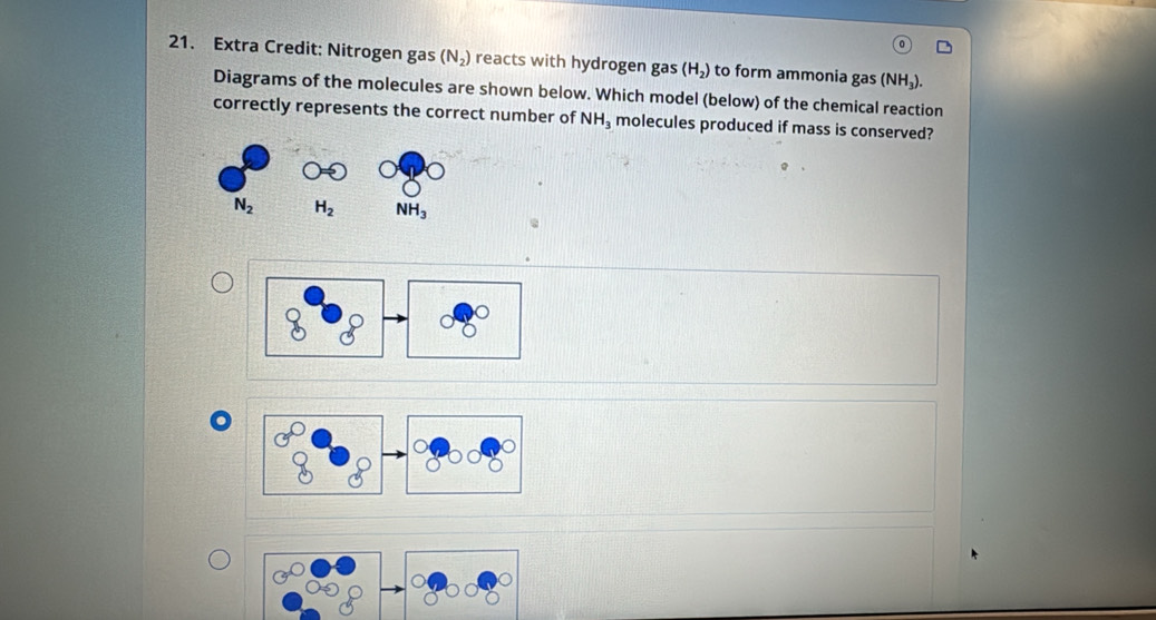 Extra Credit: Nitrogen gas (N_2) reacts with hydrogen gas (H_2) to form ammonia gas (NH_3).
Diagrams of the molecules are shown below. Which model (below) of the chemical reaction
correctly represents the correct number of NH_3 molecules produced if mass is conserved?