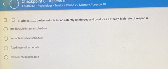 Checkpoint 8- Assess it
474400.S1 - Psychology - Traylor / Period 2 / Memory / Lesson 40
6. With a_ the behavior is inconsistently reinforced and produces a steady, high rate of response.
predictable interval schedule
variable interval schedule
fixed-interval schedule
ratio interval schedule