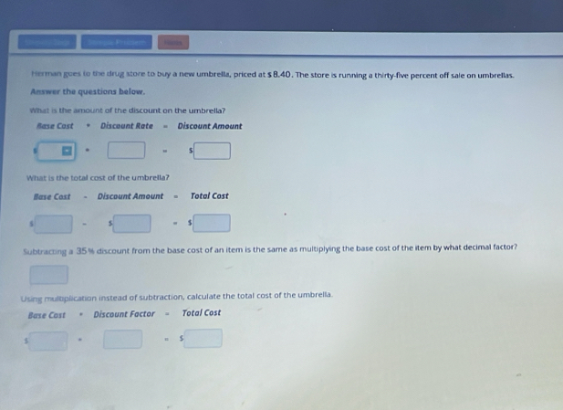Snmol Pricsem Hacds
Herman goes to the drug store to buy a new umbrella, priced at $ 8.40. The store is running a thirty-five percent off sale on umbrellas.
Answer the questions below.
What is the amount of the discount on the umbrella?
Base Cost Discount Rate = Discount Amount
s □ □ =5□
What is the total cost of the umbrella?
Base Cost . Discount Amount = Total Cost
□ □ · s□ 
Subtracting a 35% discount from the base cost of an item is the same as multiplying the base cost of the item by what decimal factor?
□ 
Using mulbplication instead of subtraction, calculate the total cost of the umbrella.
Base Cost =Discount Factor Total Cost
□ · □ · □