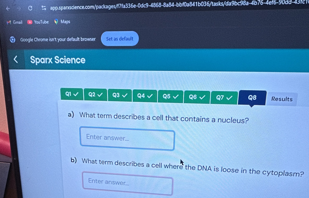 Gmail YouTube Maps 
Google Chrome isn't your default browser Set as default 
Sparx Science 
Q1 Q2 Q3 Q4 Q5 Q6 Results 
Q8 
a) What term describes a cell that contains a nucleus? 
Enter answer... 
b) What term describes a cell where the DNA is loose in the cytoplasm? 
Enter answer...