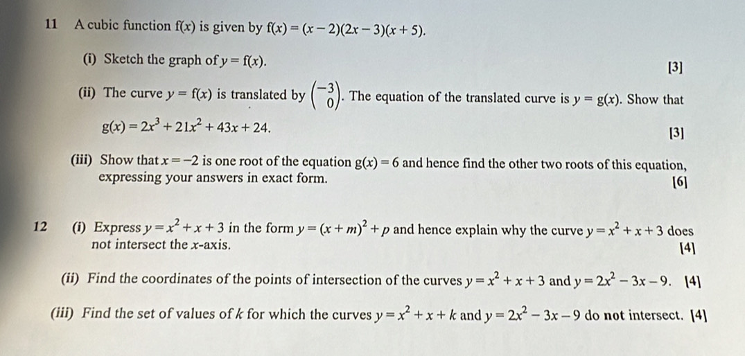 A cubic function f(x) is given by f(x)=(x-2)(2x-3)(x+5). 
(i) Sketch the graph of y=f(x). 
[3] 
(ii) The curve y=f(x) is translated by beginpmatrix -3 0endpmatrix. The equation of the translated curve is y=g(x). Show that
g(x)=2x^3+21x^2+43x+24. 
[3] 
(iii) Show that x=-2 is one root of the equation g(x)=6 and hence find the other two roots of this equation, 
expressing your answers in exact form. [6] 
12 (i) Express y=x^2+x+3 in the form y=(x+m)^2+p and hence explain why the curve y=x^2+x+3 does 
not intersect the x-axis. [4] 
(ii) Find the coordinates of the points of intersection of the curves y=x^2+x+3 and y=2x^2-3x-9. [4] 
(iii) Find the set of values of k for which the curves y=x^2+x+k and y=2x^2-3x-9 do not intersect. [4]