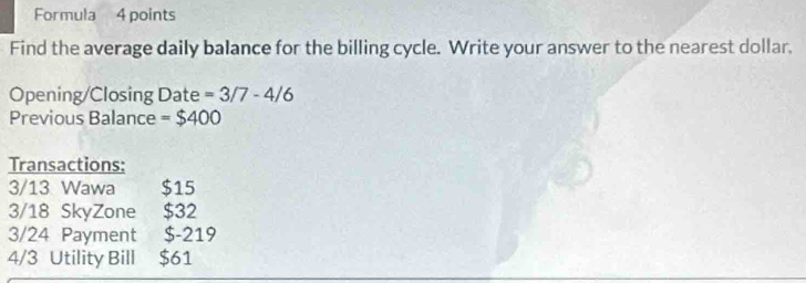 Formula 4 points 
Find the average daily balance for the billing cycle. Write your answer to the nearest dollar. 
Opening/Closing Date = 3/7-4/6
Previous Balance = $400
Transactions: 
3/13 Wawa $15
3/18 SkyZone $32
3/24 Payment $-219
4/3 Utility Bill $61