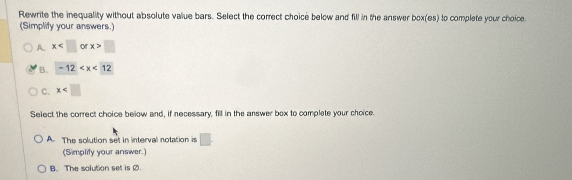 Rewrite the inequality without absolute value bars. Select the correct choice below and fill in the answer box(es) to complete your choice
(Simplify your answers.)
A. x or x>□
B. -12
C. x
Select the correct choice below and, if necessary, fill in the answer box to complete your choice.
A. The solution set in interval notation is □ . 
(Simplify your answer.)
B. The solution set is Ø.