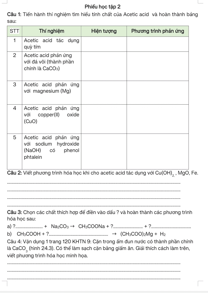 Phiếu học tập 2
Câu 1: Tiến hành thí nghiệm tìm hiểu tính chất của Acetic acid và hoàn thành bảng
s
 
_
_
_
_
Câu 3: Chọn các chất thích hợp để điền vào dấu ? và hoàn thành các phương trình
hóa học sau:
a) ?_ +Na_2CO_3to CH_3COONa+? _ + ?_
b) CH_3COOH+? _ (CH_3COO)_2Mg+H_2
Câu 4: Vận dụng 1 trang 120 KHTN 9: Cặn trong ấm đun nước có thành phần chính
là CaCO_3 (hinh24.3) ). Có thể làm sạch cặn bằng giấm ăn. Giải thích cách làm trên,
viết phương trình hóa học minh họa.
_
_
_