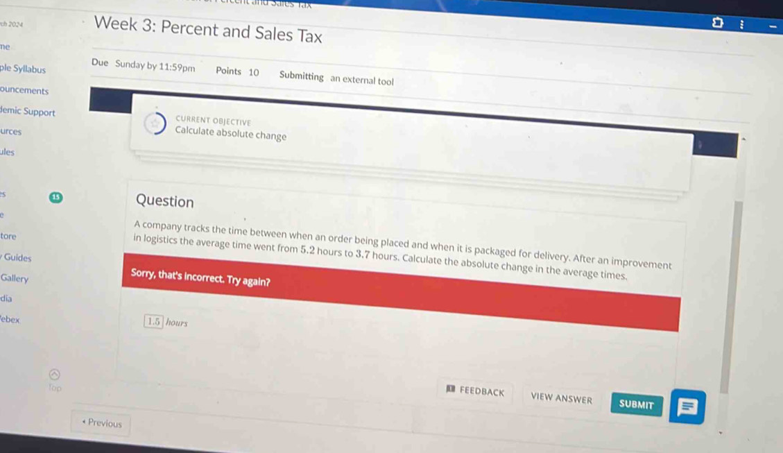 Sates tax 
ch 2024 Week 3: Percent and Sales Tax 
ne 
ple Syllabus Due Sunday by 11:59pm Points 10 Submitting an external tool 
ouncements 
CURRENT OBJECTIVE 
demic Support Calculate absolute change 
urces 
ules 
5 
Question 
tore 
A company tracks the time between when an order being placed and when it is packaged for delivery. After an improvement 
in logistics the average time went from 5.2 hours to 3.7 hours. Calculate the absolute change in the average times. 
Guides Sorry, that's incorrect. Try again? 
Gallery 
dia 
ebex
1.5 hours
FEEDBACK VIEW ANSWER SUBMIT 
* Previous