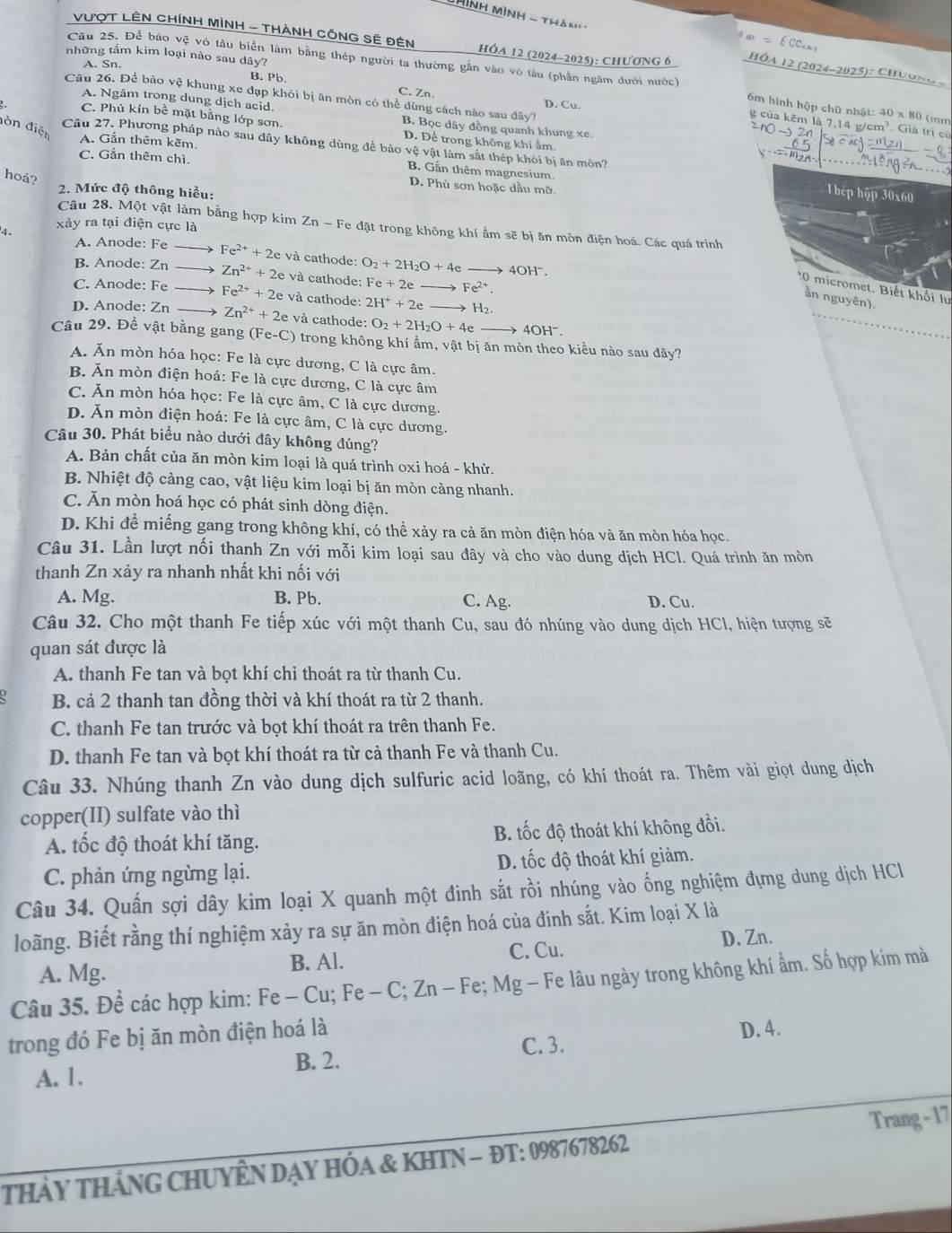 Thình MìnH - thàn' -
a=6CC_c
VượT LÊN CHíNH MìNH - THàNH CÔNG SÊ Đên hÓA 12 (2024-2025): ChƯơNG 6
những tầm kim loại nào sau dây?
HÓA 12 (2024-2025): ChƯONG .
Câu 25. Để báo vệ vô tàu biển lâm bằng thép người ta thường gắn vào vô tàu (phần ngâm đưới nước) 6m hình hộp chữ nhật: 40 x 80 (mm
A. Sn. B. Pb. C. Zn.
Câu 26. Để bảo vệ khung xe đạp khỏi bị ăn mòn có thể dùng cách nào sau đây? D. Cu.
A. Ngâm trong dung dịch acid. B. Bọc dây đồng quanh khung xe.
g của kẽm là 7,14 g/cm³. Giá trị củ
đòn điện
C. Phủ kín bề mặt bằng lớp sơn. D. Để trong không khí ẩm.
Câu 27. Phương pháp nào sau đây không dùng để bảo vệ vật làm sắt thép khỏi bị ăn mòn?
C. Gắn thêm chì.
A. Gắn thêm kẽm. B. Gắn thêm magnesium.
hoá?
D. Phù sơn hoặc dầu mỡ.
2. Mức độ thông hiểu:
Thệp hập 30x60
xảy ra tại điện cực là
Câu 28. Một vật làm bằng hợp kim Zn - Fe đặt trong không khí ẩm sẽ bị ăn mòn điện hoá. Các quá trình
4. và cathode: O_2+2H_2O+4eto
A. Anode: Fe Fe^(2+)+2e 401 -1^-
B. Anode: Zn Zn^(2+)+2e e và cathode: Fe+2eto Fe^(2+).
*0 micromet, Biết khối lư
C. Anode: Fe → Fe^(2+)+2e và cathode: 2H^++2eto H_2.
ần nguyên).
D. Anode: Zn Zn^(2+)+2e và cathode: O_2+2H_2O+4e 4OH^-.
Câu 29. Để vật bằng gang (Fe-C) trong không khí ẩm, vật bị ăn mòn theo kiểu nào sau đãy?
Á. Ăn mòn hóa học: Fe là cực dương, C là cực âm.
B. Ăn mòn điện hoá: Fe là cực dương, C là cực âm
C. Ăn mòn hóa học: Fe là cực âm, C là cực dương.
D. Ăn mòn điện hoá: Fe là cực âm, C là cực dương.
Câu 30. Phát biểu nào dưới đây không đúng?
A. Bản chất của ăn mòn kim loại là quá trình oxi hoá - khử.
B. Nhiệt độ càng cao, vật liệu kim loại bị ăn mòn càng nhanh.
C. Ăn mòn hoá học có phát sinh dòng điện.
D. Khi đề miếng gang trong không khí, có thể xảy ra cả ăn mòn điện hóa và ăn mòn hóa học.
Câu 31. Lần lượt nối thanh Zn với mỗi kim loại sau đây và cho vào dung dịch HCl. Quá trình ăn mòn
thanh Zn xảy ra nhanh nhất khi nối với
A. Mg. B. Pb. C. Ag. D. Cu.
Câu 32. Cho một thanh Fe tiếp xúc với một thanh Cu, sau đó nhúng vào dung dịch HCl, hiện tượng sẽ
quan sát được là
A. thanh Fe tan và bọt khí chỉ thoát ra từ thanh Cu.
B. cả 2 thanh tan đồng thời và khí thoát ra từ 2 thanh.
C. thanh Fe tan trước và bọt khí thoát ra trên thanh Fe.
D. thanh Fe tan và bọt khí thoát ra từ cả thanh Fe và thanh Cu.
Câu 33. Nhúng thanh Zn vào dung dịch sulfuric acid loãng, có khí thoát ra. Thêm vài giọt dung dịch
copper(II) sulfate vào thì
A. tốc độ thoát khí tăng. B. tốc độ thoát khí không đồi.
C. phản ứng ngừng lại. D. tốc độ thoát khí giảm.
Câu 34. Quấn sợi dây kim loại X quanh một đinh sắt rồi nhúng vào ống nghiệm đựng dung dịch HCl
loãng. Biết rằng thí nghiệm xảy ra sự ăn mòn điện hoá của đinh sắt. Kim loại X là
A. Mg. B. Al. C. Cu. D.Zn.
Câu 35. Đề các hợp kim: Fe - Cu; Fe - C; Zn - Fe; Mg - Fe lâu ngày trong không khí ẩm. Số hợp kim mà
trong đó Fe bị ăn mòn điện hoá là
D. 4.
A. 1. C. 3.
B. 2.
thảy thánG CHUYÊN Dạy HÓa & KHTN - ĐT: 0987678262 Trang - 17