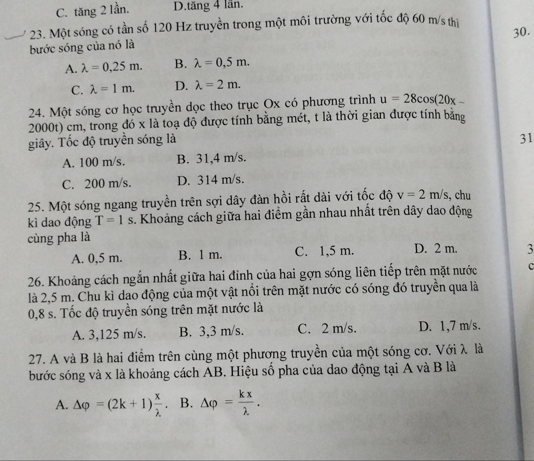 C. tăng 2 lần. D.tăng 4 lần.
23. Một sóng có tần số 120 Hz truyền trong một môi trường với tốc độ 60 m/s thì
30.
bước sóng của nó là
A. lambda =0,25m. B. lambda =0,5m.
C. lambda =1m. D. lambda =2m.
24. Một sóng cơ học truyền dọc theo trục Ox có phương trình u=28cos (20x-
2000t) cm, trong đó x là toạ độ được tính bằng mét, t là thời gian được tính bằng
giây. Tốc độ truyền sóng là
31
A. 100 m/s. B. 31,4 m/s.
C. 200 m/s. D. 314 m/s.
25. Một sóng ngang truyền trên sợi dây đàn hồi rất dài với tốc độ v=2m/s , chu
kì dao động T=1s. Khoảng cách giữa hai điểm gần nhau nhất trên dây dao động
cùng pha là
A. 0,5 m. B. 1 m. C. 1,5 m.
D. 2 m. 3
26. Khoảng cách ngắn nhất giữa hai đỉnh của hai gợn sóng liên tiếp trên mặt nước c
là 2,5 m. Chu kì dao động của một vật nổi trên mặt nước có sóng đó truyền qua là
0,8 s. Tốc độ truyền sóng trên mặt nước là
A. 3,125 m/s. B. 3,3 m/s. C. 2 m/s. D. 1,7 m/s.
27. A và B là hai điểm trên cùng một phương truyền của một sóng cơ. Với λ là
bước sóng và x là khoảng cách AB. Hiệu số pha của dao động tại A và B là
A. Delta varphi =(2k+1) x/lambda  . B. △ varphi = kx/lambda  .