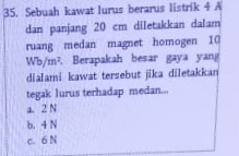 Sebuah kawat lurus berarus listrik 4 A
dan panjang 20 cm diletakkan dalam
ruang medan magnet homogen 10
Wb/m^2. Berapakah besar gaya yan
dialami kawat tersebut jika diletakkan
tegak lurus terhadap medan...
a. 2 N
b. 4 N
c. 6 N