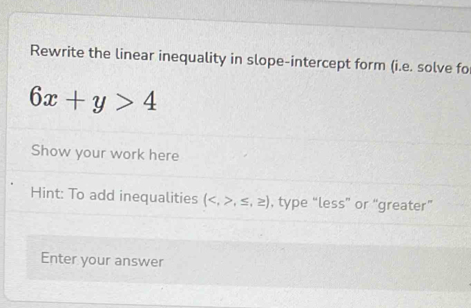 Rewrite the linear inequality in slope-intercept form (i.e. solve fo
6x+y>4
Show your work here 
Hint: To add inequalities (,≤ ,≥ ) , type “less” or “greater” 
Enter your answer